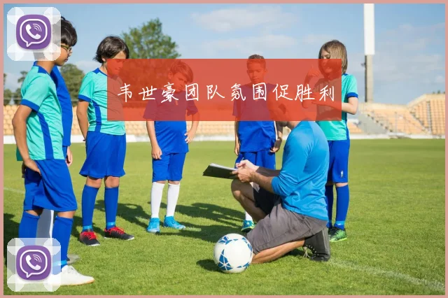 韦世豪团队氛围促胜利
