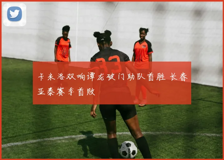 卡米洛双响谭龙破门助队首胜 长春亚泰赛季首败