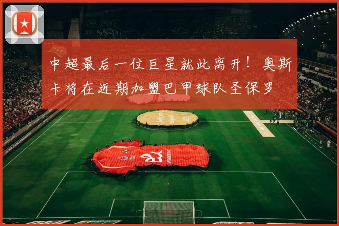 中超最后一位巨星就此离开！奥斯卡将在近期加盟巴甲球队圣保罗