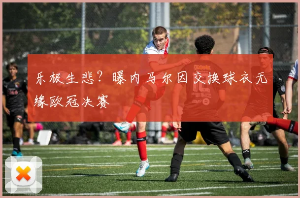 乐极生悲？曝内马尔因交换球衣无缘欧冠决赛