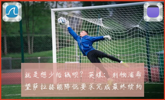 就是想少给钱呗？英媒：利物浦希望萨拉赫能降低要求完成最终续约